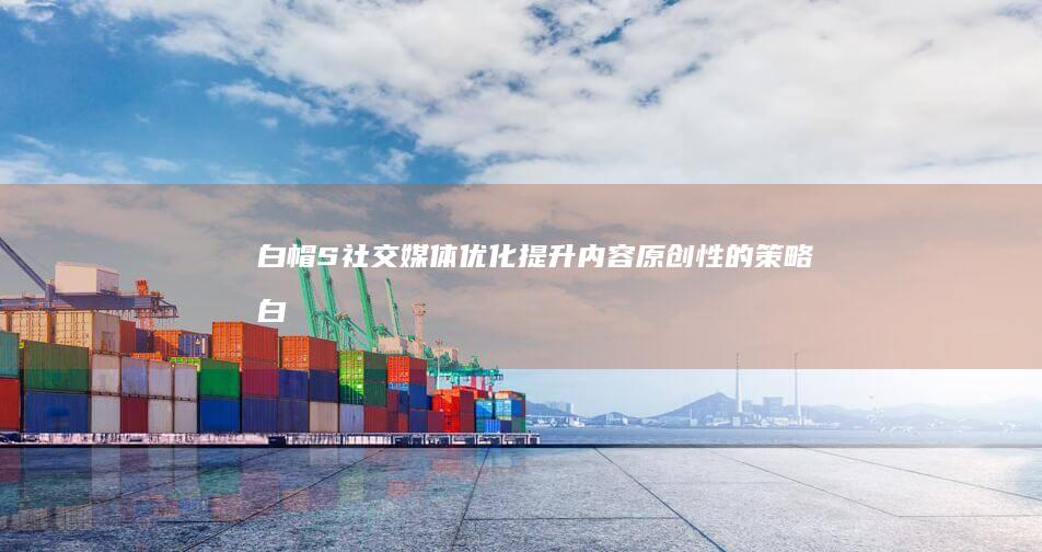 白帽S社交媒体优化：提升内容原创性的策略 (白帽姐视频)